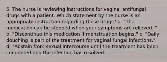 5. The nurse is reviewing instructions for vaginal antifungal drugs with a patient. Which statement by the nurse is an appropriate instruction regarding these drugs? a. "The medication can be stopped when your symptoms are relieved. " b. "Discontinue this medication if menstruation begins." c. "Daily douching is part of the treatment for vaginal fungal infections." d. "Abstain from sexual intercourse until the treatment has been completed and the infection has resolved.'