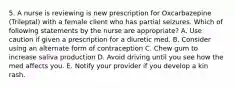 5. A nurse is reviewing is new prescription for Oxcarbazepine (Trileptal) with a female client who has partial seizures. Which of following statements by the nurse are appropriate? A. Use caution if given a prescription for a diuretic med. B. Consider using an alternate form of contraception C. Chew gum to increase saliva production D. Avoid driving until you see how the med affects you. E. Notify your provider if you develop a kin rash.