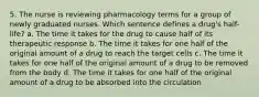 5. The nurse is reviewing pharmacology terms for a group of newly graduated nurses. Which sentence defines a drug's half-life? a. The time it takes for the drug to cause half of its therapeutic response b. The time it takes for one half of the original amount of a drug to reach the target cells c. The time it takes for one half of the original amount of a drug to be removed from the body d. The time it takes for one half of the original amount of a drug to be absorbed into the circulation