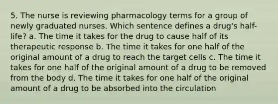 5. The nurse is reviewing pharmacology terms for a group of newly graduated nurses. Which sentence defines a drug's half-life? a. The time it takes for the drug to cause half of its therapeutic response b. The time it takes for one half of the original amount of a drug to reach the target cells c. The time it takes for one half of the original amount of a drug to be removed from the body d. The time it takes for one half of the original amount of a drug to be absorbed into the circulation