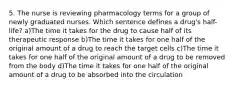 5. The nurse is reviewing pharmacology terms for a group of newly graduated nurses. Which sentence defines a drug's half-life? a)The time it takes for the drug to cause half of its therapeutic response b)The time it takes for one half of the original amount of a drug to reach the target cells c)The time it takes for one half of the original amount of a drug to be removed from the body d)The time it takes for one half of the original amount of a drug to be absorbed into the circulation