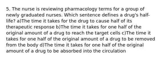 5. The nurse is reviewing pharmacology terms for a group of newly graduated nurses. Which sentence defines a drug's half-life? a)The time it takes for the drug to cause half of its therapeutic response b)The time it takes for one half of the original amount of a drug to reach the target cells c)The time it takes for one half of the original amount of a drug to be removed from the body d)The time it takes for one half of the original amount of a drug to be absorbed into the circulation