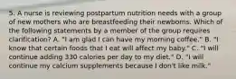 5. A nurse is reviewing postpartum nutrition needs with a group of new mothers who are breastfeeding their newborns. Which of the following statements by a member of the group requires clarification? A. "I am glad I can have my morning coffee." B. "I know that certain foods that I eat will affect my baby." C. "I will continue adding 330 calories per day to my diet." D. "I will continue my calcium supplements because I don't like milk."