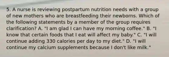 5. A nurse is reviewing postpartum nutrition needs with a group of new mothers who are breastfeeding their newborns. Which of the following statements by a member of the group requires clarification? A. "I am glad I can have my morning coffee." B. "I know that certain foods that I eat will affect my baby." C. "I will continue adding 330 calories per day to my diet." D. "I will continue my calcium supplements because I don't like milk."