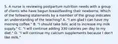 5. A nurse is reviewing postpartum nutrition needs with a group of clients who have begun breastfeeding their newborns. Which of the following statements by a member of the group indicates an understanding of the teaching? A. "I am glad I can have my morning coffee." B. "I should take folic acid to increase my milk supply." C. "I will continue adding 330 calories per day to my diet." D. "I will continue my calcium supplements because I don't like milk."