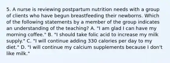 5. A nurse is reviewing postpartum nutrition needs with a group of clients who have begun breastfeeding their newborns. Which of the following statements by a member of the group indicates an understanding of the teaching? A. "I am glad I can have my morning coffee." B. "I should take folic acid to increase my milk supply." C. "I will continue adding 330 calories per day to my diet." D. "I will continue my calcium supplements because I don't like milk."