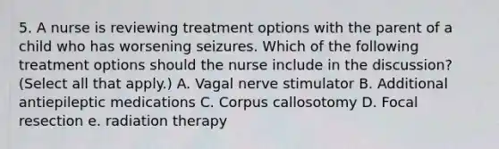 5. A nurse is reviewing treatment options with the parent of a child who has worsening seizures. Which of the following treatment options should the nurse include in the discussion? (Select all that apply.) A. Vagal nerve stimulator B. Additional antiepileptic medications C. Corpus callosotomy D. Focal resection e. radiation therapy