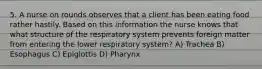 5. A nurse on rounds observes that a client has been eating food rather hastily. Based on this information the nurse knows that what structure of the respiratory system prevents foreign matter from entering the lower respiratory system? A) Trachea B) Esophagus C) Epiglottis D) Pharynx