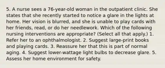 5. A nurse sees a 76-year-old woman in the outpatient clinic. She states that she recently started to notice a glare in the lights at home. Her vision is blurred, and she is unable to play cards with her friends, read, or do her needlework. Which of the following nursing interventions are appropriate? (Select all that apply.) 1. Refer her to an ophthalmologist. 2. Suggest large-print books and playing cards. 3. Reassure her that this is part of normal aging. 4. Suggest lower-wattage light bulbs to decrease glare. 5. Assess her home environment for safety.