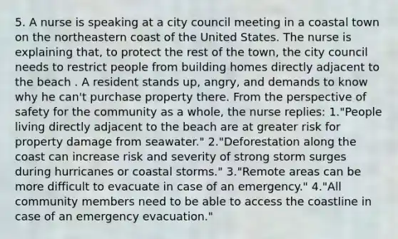 5. A nurse is speaking at a city council meeting in a coastal town on the northeastern coast of the United States. The nurse is explaining that, to protect the rest of the town, the city council needs to restrict people from building homes directly adjacent to the beach . A resident stands up, angry, and demands to know why he can't purchase property there. From the perspective of safety for the community as a whole, the nurse replies: 1."People living directly adjacent to the beach are at greater risk for property damage from seawater." 2."Deforestation along the coast can increase risk and severity of strong storm surges during hurricanes or coastal storms." 3."Remote areas can be more difficult to evacuate in case of an emergency." 4."All community members need to be able to access the coastline in case of an emergency evacuation."