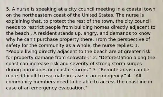 5. A nurse is speaking at a city council meeting in a coastal town on the northeastern coast of the United States. The nurse is explaining that, to protect the rest of the town, the city council needs to restrict people from building homes directly adjacent to the beach . A resident stands up, angry, and demands to know why he can't purchase property there. From the perspective of safety for the community as a whole, the nurse replies: 1. "People living directly adjacent to the beach are at greater risk for property damage from seawater." 2. "Deforestation along the coast can increase risk and severity of strong storm surges during hurricanes or coastal storms." 3. "Remote areas can be more difficult to evacuate in case of an emergency." 4. "All community members need to be able to access the coastline in case of an emergency evacuation."