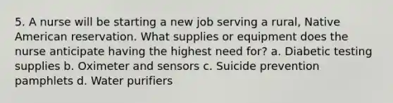 5. A nurse will be starting a new job serving a rural, Native American reservation. What supplies or equipment does the nurse anticipate having the highest need for? a. Diabetic testing supplies b. Oximeter and sensors c. Suicide prevention pamphlets d. Water purifiers