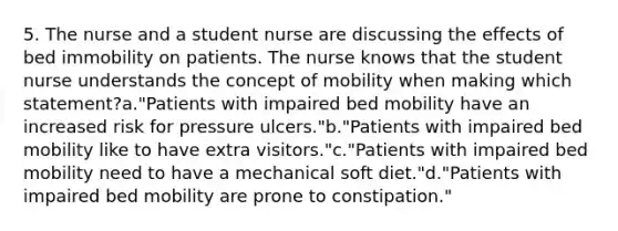 5. The nurse and a student nurse are discussing the effects of bed immobility on patients. The nurse knows that the student nurse understands the concept of mobility when making which statement?a."Patients with impaired bed mobility have an increased risk for pressure ulcers."b."Patients with impaired bed mobility like to have extra visitors."c."Patients with impaired bed mobility need to have a mechanical soft diet."d."Patients with impaired bed mobility are prone to constipation."