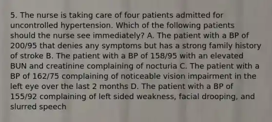 5. The nurse is taking care of four patients admitted for uncontrolled hypertension. Which of the following patients should the nurse see immediately? A. The patient with a BP of 200/95 that denies any symptoms but has a strong family history of stroke B. The patient with a BP of 158/95 with an elevated BUN and creatinine complaining of nocturia C. The patient with a BP of 162/75 complaining of noticeable vision impairment in the left eye over the last 2 months D. The patient with a BP of 155/92 complaining of left sided weakness, facial drooping, and slurred speech