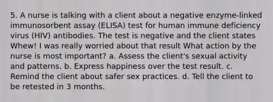 5. A nurse is talking with a client about a negative enzyme-linked immunosorbent assay (ELISA) test for human immune deficiency virus (HIV) antibodies. The test is negative and the client states Whew! I was really worried about that result What action by the nurse is most important? a. Assess the client's sexual activity and patterns. b. Express happiness over the test result. c. Remind the client about safer sex practices. d. Tell the client to be retested in 3 months.