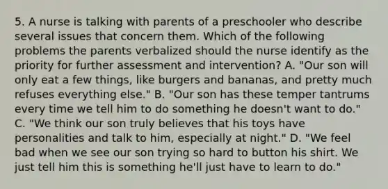 5. A nurse is talking with parents of a preschooler who describe several issues that concern them. Which of the following problems the parents verbalized should the nurse identify as the priority for further assessment and intervention? A. "Our son will only eat a few things, like burgers and bananas, and pretty much refuses everything else." B. "Our son has these temper tantrums every time we tell him to do something he doesn't want to do." C. "We think our son truly believes that his toys have personalities and talk to him, especially at night." D. "We feel bad when we see our son trying so hard to button his shirt. We just tell him this is something he'll just have to learn to do."