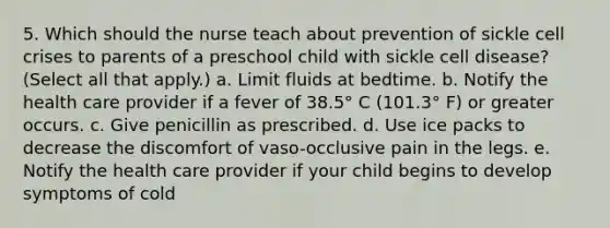 5. Which should the nurse teach about prevention of sickle cell crises to parents of a preschool child with sickle cell disease? (Select all that apply.) a. Limit fluids at bedtime. b. Notify the health care provider if a fever of 38.5° C (101.3° F) or greater occurs. c. Give penicillin as prescribed. d. Use ice packs to decrease the discomfort of vaso-occlusive pain in the legs. e. Notify the health care provider if your child begins to develop symptoms of cold