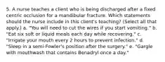 5. A nurse teaches a client who is being discharged after a fixed centric occlusion for a mandibular fracture. Which statements should the nurse include in this client's teaching? (Select all that apply.) a. "You will need to cut the wires if you start vomiting." b. "Eat six soft or liquid meals each day while recovering." c. "Irrigate your mouth every 2 hours to prevent infection." d. "Sleep in a semi-Fowler's position after the surgery." e. "Gargle with mouthwash that contains Benadryl once a day."