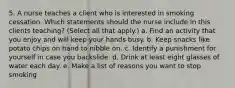 5. A nurse teaches a client who is interested in smoking cessation. Which statements should the nurse include in this clients teaching? (Select all that apply.) a. Find an activity that you enjoy and will keep your hands busy. b. Keep snacks like potato chips on hand to nibble on. c. Identify a punishment for yourself in case you backslide. d. Drink at least eight glasses of water each day. e. Make a list of reasons you want to stop smoking