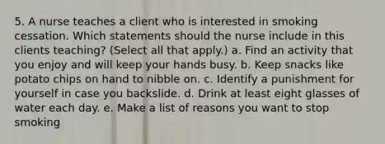 5. A nurse teaches a client who is interested in smoking cessation. Which statements should the nurse include in this clients teaching? (Select all that apply.) a. Find an activity that you enjoy and will keep your hands busy. b. Keep snacks like potato chips on hand to nibble on. c. Identify a punishment for yourself in case you backslide. d. Drink at least eight glasses of water each day. e. Make a list of reasons you want to stop smoking