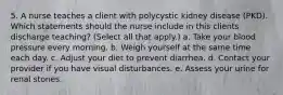 5. A nurse teaches a client with polycystic kidney disease (PKD). Which statements should the nurse include in this clients discharge teaching? (Select all that apply.) a. Take your blood pressure every morning. b. Weigh yourself at the same time each day. c. Adjust your diet to prevent diarrhea. d. Contact your provider if you have visual disturbances. e. Assess your urine for renal stones.