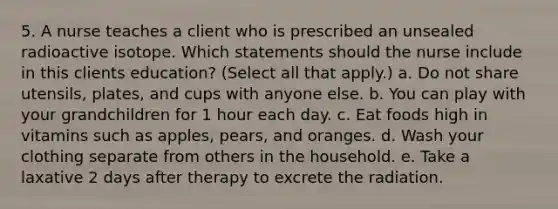 5. A nurse teaches a client who is prescribed an unsealed radioactive isotope. Which statements should the nurse include in this clients education? (Select all that apply.) a. Do not share utensils, plates, and cups with anyone else. b. You can play with your grandchildren for 1 hour each day. c. Eat foods high in vitamins such as apples, pears, and oranges. d. Wash your clothing separate from others in the household. e. Take a laxative 2 days after therapy to excrete the radiation.