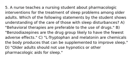 5. A nurse teaches a nursing student about pharmacologic interventions for the treatment of sleep problems among older adults. Which of the following statements by the student shows understanding of the care of those with sleep disturbances? A) "Behavioral therapies are preferable to the use of drugs." B) "Benzodiazepines are the drug group likely to have the fewest adverse effects." C) "L-Tryptophan and melatonin are chemicals the body produces that can be supplemented to improve sleep." D) "Older adults should not use hypnotics or other pharmacologic aids for sleep."