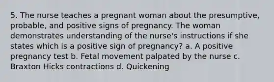 5. The nurse teaches a pregnant woman about the presumptive, probable, and positive signs of pregnancy. The woman demonstrates understanding of the nurse's instructions if she states which is a positive sign of pregnancy? a. A positive pregnancy test b. Fetal movement palpated by the nurse c. Braxton Hicks contractions d. Quickening