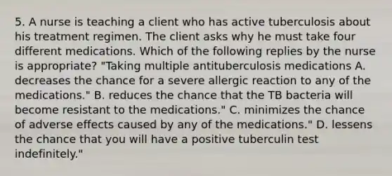 5. A nurse is teaching a client who has active tuberculosis about his treatment regimen. The client asks why he must take four different medications. Which of the following replies by the nurse is appropriate? "Taking multiple antituberculosis medications A. decreases the chance for a severe allergic reaction to any of the medications." B. reduces the chance that the TB bacteria will become resistant to the medications." C. minimizes the chance of adverse effects caused by any of the medications." D. lessens the chance that you will have a positive tuberculin test indefinitely."