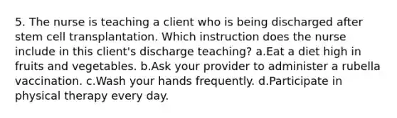 5. The nurse is teaching a client who is being discharged after stem cell transplantation. Which instruction does the nurse include in this client's discharge teaching? a.Eat a diet high in fruits and vegetables. b.Ask your provider to administer a rubella vaccination. c.Wash your hands frequently. d.Participate in physical therapy every day.