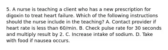 5. A nurse is teaching a client who has a new prescription for digoxin to treat heart failure. Which of the following instructions should the nurse include in the teaching? A. Contact provider if heart rate is less than 60/min. B. Check pulse rate for 30 seconds and multiply result by 2. C. Increase intake of sodium. D. Take with food if nausea occurs.