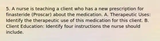 5. A nurse is teaching a client who has a new prescription for finasteride (Proscar) about the medication. A. Therapeutic Uses: Identify the therapeutic use of this medication for this client. B. Client Education: Identify four instructions the nurse should include.