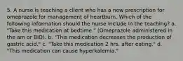 5. A nurse is teaching a client who has a new prescription for omeprazole for management of heartburn. Which of the following information should the nurse include in the teaching? a. "Take this medication at bedtime." (Omeprazole administered in the am or BID). b. "This medication decreases the production of gastric acid." c. "Take this medication 2 hrs. after eating." d. "This medication can cause hyperkalemia."