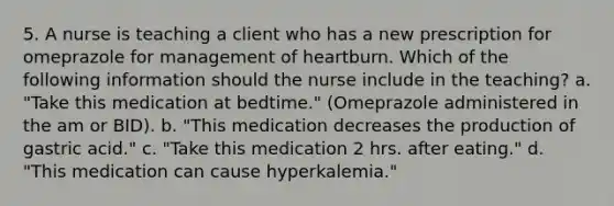 5. A nurse is teaching a client who has a new prescription for omeprazole for management of heartburn. Which of the following information should the nurse include in the teaching? a. "Take this medication at bedtime." (Omeprazole administered in the am or BID). b. "This medication decreases the production of gastric acid." c. "Take this medication 2 hrs. after eating." d. "This medication can cause hyperkalemia."