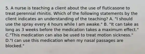 5. A nurse is teaching a client about the use of fluticasone to treat perennial rhinitis. Which of the following statements by the client indicates an understanding of the teaching? A. "I should use the spray every 4 hours while I am awake." B. "It can take as long as 3 weeks before the medication takes a maximum effect." C."This medication can also be used to treat motion sickness." D."I can use this medication when my nasal passages are blocked."