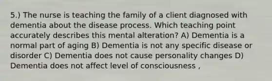 5.) The nurse is teaching the family of a client diagnosed with dementia about the disease process. Which teaching point accurately describes this mental alteration? A) Dementia is a normal part of aging B) Dementia is not any specific disease or disorder C) Dementia does not cause personality changes D) Dementia does not affect level of consciousness ,