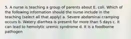 5. A nurse is teaching a group of parents about E. coli. Which of the following information should the nurse include in the teaching (select all that apply) a. Severe abdominal cramping occurs b. Watery diarrhea is present for more than 5 days c. It can lead to hemolytic uremic syndrome d. It is a foodborne pathogen