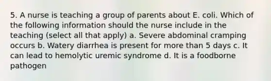 5. A nurse is teaching a group of parents about E. coli. Which of the following information should the nurse include in the teaching (select all that apply) a. Severe abdominal cramping occurs b. Watery diarrhea is present for more than 5 days c. It can lead to hemolytic uremic syndrome d. It is a foodborne pathogen