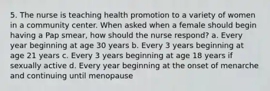 5. The nurse is teaching health promotion to a variety of women in a community center. When asked when a female should begin having a Pap smear, how should the nurse respond? a. Every year beginning at age 30 years b. Every 3 years beginning at age 21 years c. Every 3 years beginning at age 18 years if sexually active d. Every year beginning at the onset of menarche and continuing until menopause