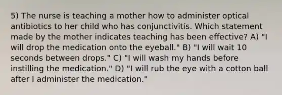 5) The nurse is teaching a mother how to administer optical antibiotics to her child who has conjunctivitis. Which statement made by the mother indicates teaching has been effective? A) "I will drop the medication onto the eyeball." B) "I will wait 10 seconds between drops." C) "I will wash my hands before instilling the medication." D) "I will rub the eye with a cotton ball after I administer the medication."