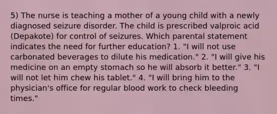 5) The nurse is teaching a mother of a young child with a newly diagnosed seizure disorder. The child is prescribed valproic acid (Depakote) for control of seizures. Which parental statement indicates the need for further education? 1. "I will not use carbonated beverages to dilute his medication." 2. "I will give his medicine on an empty stomach so he will absorb it better." 3. "I will not let him chew his tablet." 4. "I will bring him to the physician's office for regular blood work to check bleeding times."