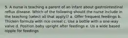 5. A nurse is teaching a parent of an infant about gastrointestinal reflux disease. Which of the following should the nurse include in the teaching (select all that apply)? a. Offer frequent feedings b. Thicken formula with rice cereal c. Use a bottle with a one-way valve d. Position baby upright after feedings e. Us a wide based nipple for feedings