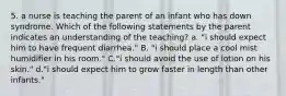 5. a nurse is teaching the parent of an infant who has down syndrome. Which of the following statements by the parent indicates an understanding of the teaching? a. "i should expect him to have frequent diarrhea." B. "i should place a cool mist humidifier in his room." C."i should avoid the use of lotion on his skin." d."i should expect him to grow faster in length than other infants."