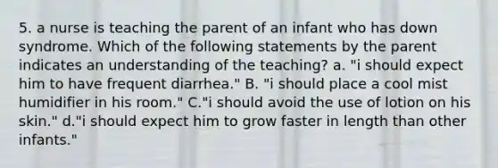 5. a nurse is teaching the parent of an infant who has down syndrome. Which of the following statements by the parent indicates an understanding of the teaching? a. "i should expect him to have frequent diarrhea." B. "i should place a cool mist humidifier in his room." C."i should avoid the use of lotion on his skin." d."i should expect him to grow faster in length than other infants."