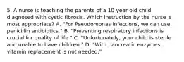 5. A nurse is teaching the parents of a 10-year-old child diagnosed with cystic fibrosis. Which instruction by the nurse is most appropriate? A. "For Pseudomonas infections, we can use penicillin antibiotics." B. "Preventing respiratory infections is crucial for quality of life." C. "Unfortunately, your child is sterile and unable to have children." D. "With pancreatic enzymes, vitamin replacement is not needed."