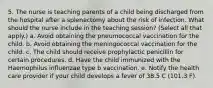 5. The nurse is teaching parents of a child being discharged from the hospital after a splenectomy about the risk of infection. What should the nurse include in the teaching session? (Select all that apply.) a. Avoid obtaining the pneumococcal vaccination for the child. b. Avoid obtaining the meningococcal vaccination for the child. c. The child should receive prophylactic penicillin for certain procedures. d. Have the child immunized with the Haemophilus influenzae type b vaccination. e. Notify the health care provider if your child develops a fever of 38.5 C (101.3 F).