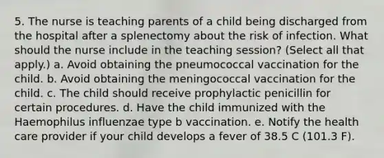 5. The nurse is teaching parents of a child being discharged from the hospital after a splenectomy about the risk of infection. What should the nurse include in the teaching session? (Select all that apply.) a. Avoid obtaining the pneumococcal vaccination for the child. b. Avoid obtaining the meningococcal vaccination for the child. c. The child should receive prophylactic penicillin for certain procedures. d. Have the child immunized with the Haemophilus influenzae type b vaccination. e. Notify the health care provider if your child develops a fever of 38.5 C (101.3 F).