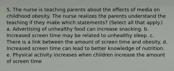 5. The nurse is teaching parents about the effects of media on childhood obesity. The nurse realizes the parents understand the teaching if they make which statements? (Select all that apply.) a. Advertising of unhealthy food can increase snacking. b. Increased screen time may be related to unhealthy sleep. c. There is a link between the amount of screen time and obesity. d. Increased screen time can lead to better knowledge of nutrition. e. Physical activity increases when children increase the amount of screen time