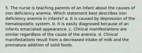 5. The nurse is teaching parents of an infant about the causes of iron deficiency anemia. Which statement best describes iron deficiency anemia in infants? a. It is caused by depression of the hematopoietic system. b. It is easily diagnosed because of an infants emaciated appearance. c. Clinical manifestations are similar regardless of the cause of the anemia. d. Clinical manifestations result from a decreased intake of milk and the premature addition of solid foods.