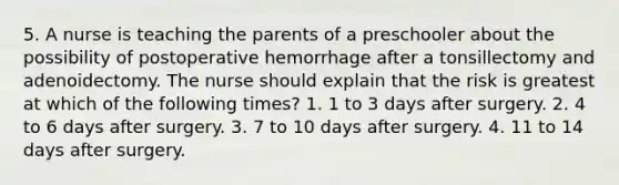 5. A nurse is teaching the parents of a preschooler about the possibility of postoperative hemorrhage after a tonsillectomy and adenoidectomy. The nurse should explain that the risk is greatest at which of the following times? 1. 1 to 3 days after surgery. 2. 4 to 6 days after surgery. 3. 7 to 10 days after surgery. 4. 11 to 14 days after surgery.